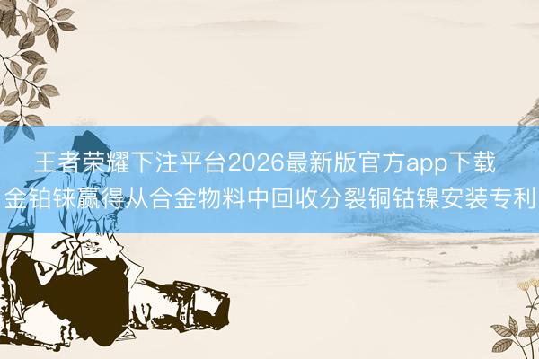 王者荣耀下注平台2026最新版官方app下载 金铂铼赢得从合金物料中回收分裂铜钴镍安装专利