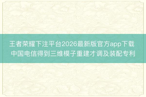 王者荣耀下注平台2026最新版官方app下载 中国电信得到三维模子重建才调及装配专利