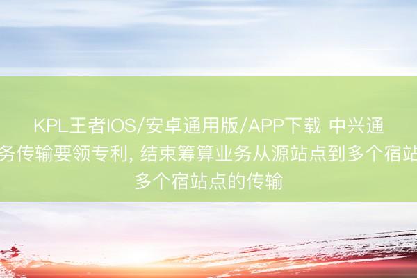 KPL王者IOS/安卓通用版/APP下载 中兴通讯恳求业务传输要领专利， 结束筹算业务从源站点到多个宿站点的传输