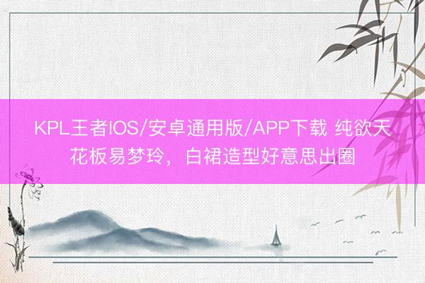 KPL王者IOS/安卓通用版/APP下载 纯欲天花板易梦玲，白裙造型好意思出圈
