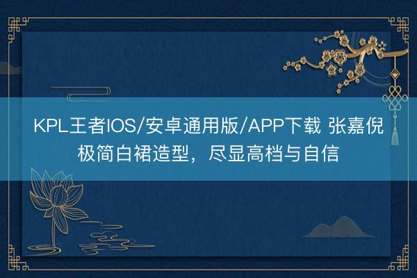 KPL王者IOS/安卓通用版/APP下载 张嘉倪极简白裙造型，尽显高档与自信