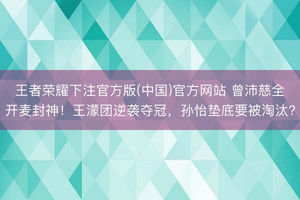 王者荣耀下注官方版(中国)官方网站 曾沛慈全开麦封神！王濛团逆袭夺冠，孙怡垫底要被淘汰?