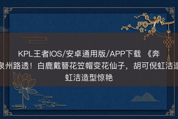 KPL王者IOS/安卓通用版/APP下载 《奔走吧》泉州路透！白鹿戴簪花笠帽变花仙子，胡可倪虹洁造型惊艳