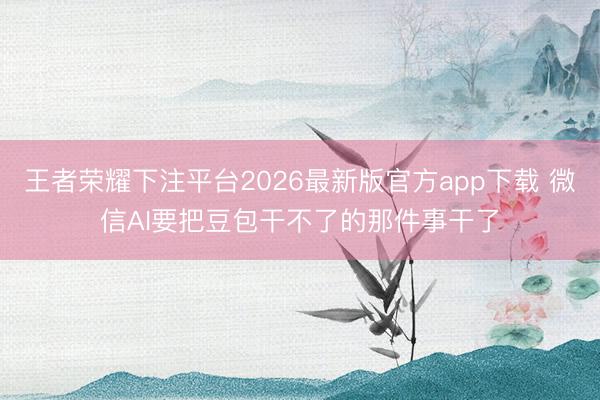 王者荣耀下注平台2026最新版官方app下载 微信AI要把豆包干不了的那件事干了