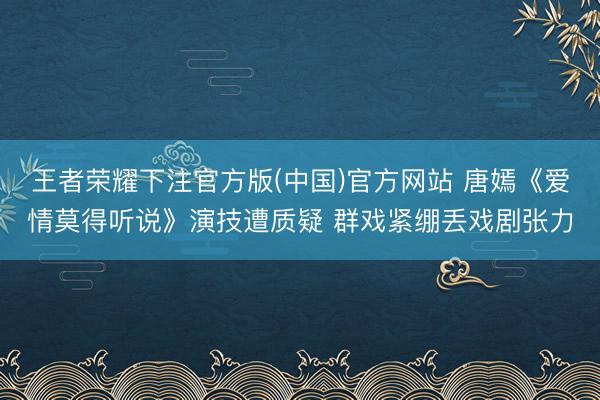 王者荣耀下注官方版(中国)官方网站 唐嫣《爱情莫得听说》演技遭质疑 群戏紧绷丢戏剧张力