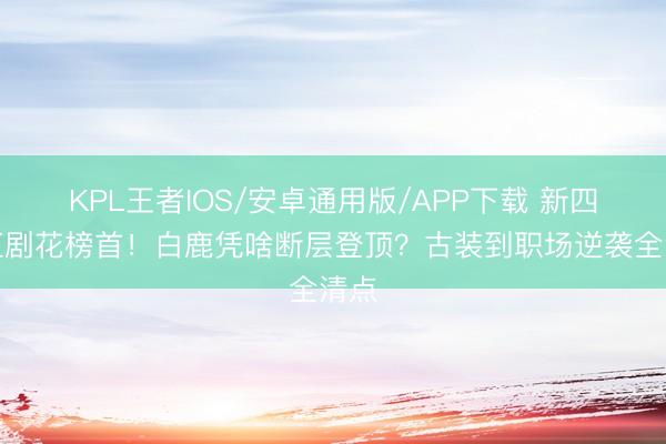 KPL王者IOS/安卓通用版/APP下载 新四大扛剧花榜首！白鹿凭啥断层登顶？古装到职场逆袭全清点