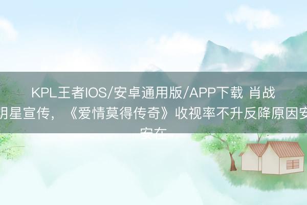 KPL王者IOS/安卓通用版/APP下载 肖战等明星宣传，《爱情莫得传奇》收视率不升反降原因安在