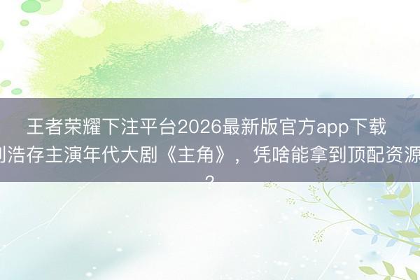 王者荣耀下注平台2026最新版官方app下载 刘浩存主演年代大剧《主角》，凭啥能拿到顶配资源？