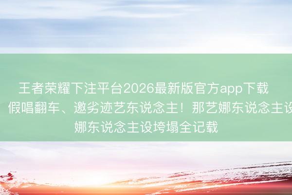 王者荣耀下注平台2026最新版官方app下载 AI换脸作秀、假唱翻车、邀劣迹艺东说念主！那艺娜东说念主设垮塌全记载