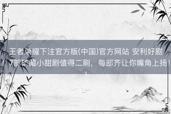 王者荣耀下注官方版(中国)官方网站 安利好剧！7部矿藏小甜剧值得二刷，每部齐让你嘴角上扬！