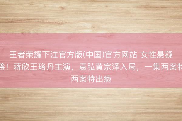 王者荣耀下注官方版(中国)官方网站 女性悬疑剧来袭！蒋欣王珞丹主演，袁弘黄宗泽入局，一集两案特出瘾