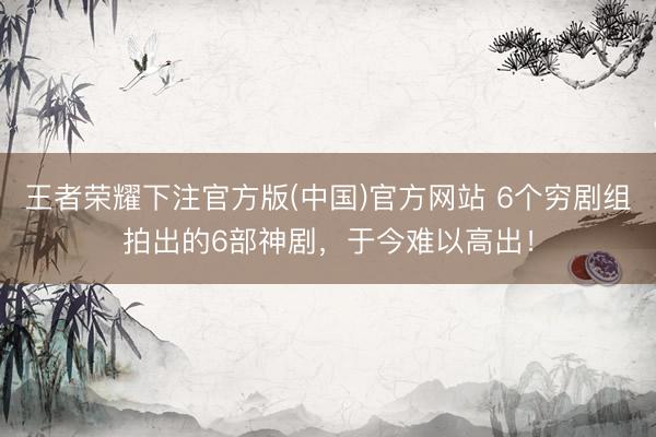 王者荣耀下注官方版(中国)官方网站 6个穷剧组拍出的6部神剧,于今难以高出!