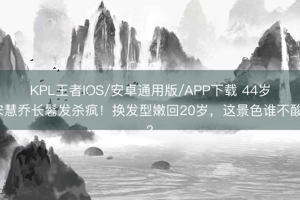 KPL王者IOS/安卓通用版/APP下载 44岁宋慧乔长鬈发杀疯！换发型嫩回20岁，这景色谁不酸？