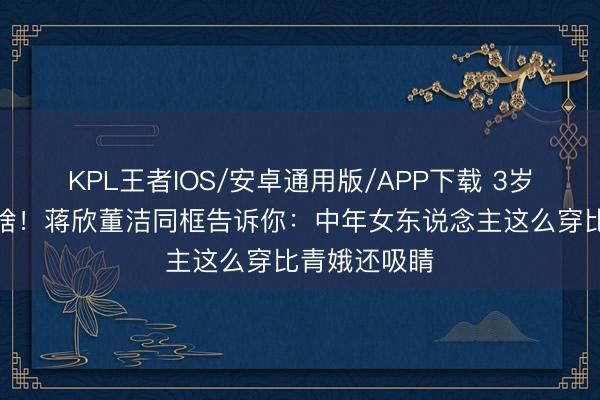 KPL王者IOS/安卓通用版/APP下载 3岁年级差不算啥！蒋欣董洁同框告诉你：中年女东说念主这么穿比青娥还吸睛