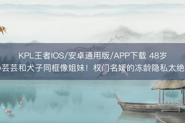 KPL王者IOS/安卓通用版/APP下载 48岁孙芸芸和犬子同框像姐妹！权门名媛的冻龄隐私太绝了