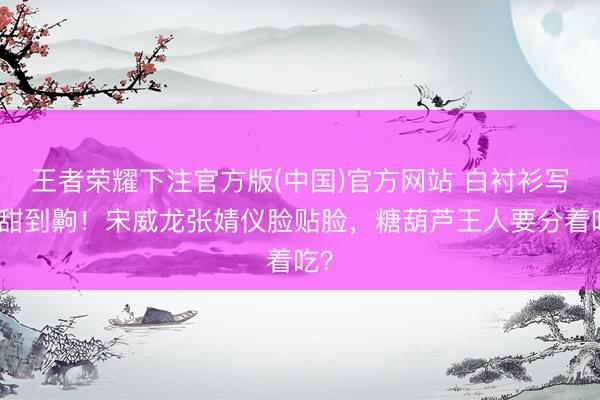 王者荣耀下注官方版(中国)官方网站 白衬衫写照甜到齁！宋威龙张婧仪脸贴脸，糖葫芦王人要分着吃？