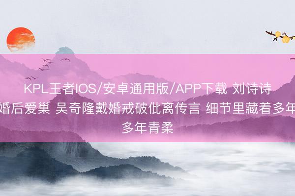 KPL王者IOS/安卓通用版/APP下载 刘诗诗复返婚后爱巢 吴奇隆戴婚戒破仳离传言 细节里藏着多年青柔