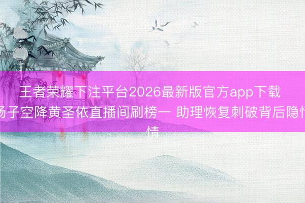 王者荣耀下注平台2026最新版官方app下载 杨子空降黄圣依直播间刷榜一 助理恢复刺破背后隐情