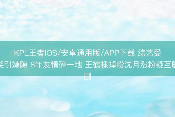 KPL王者IOS/安卓通用版/APP下载 综艺受奖引嫌隙 8年友情碎一地 王鹤棣掉粉沈月涨粉疑互删