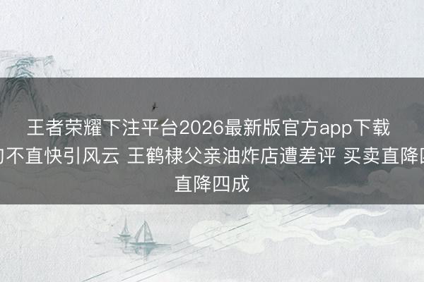 王者荣耀下注平台2026最新版官方app下载 一句不直快引风云 王鹤棣父亲油炸店遭差评 买卖直降四成