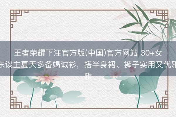 王者荣耀下注官方版(中国)官方网站 30+女东谈主夏天多备竭诚衫，搭半身裙、裤子实用又优雅