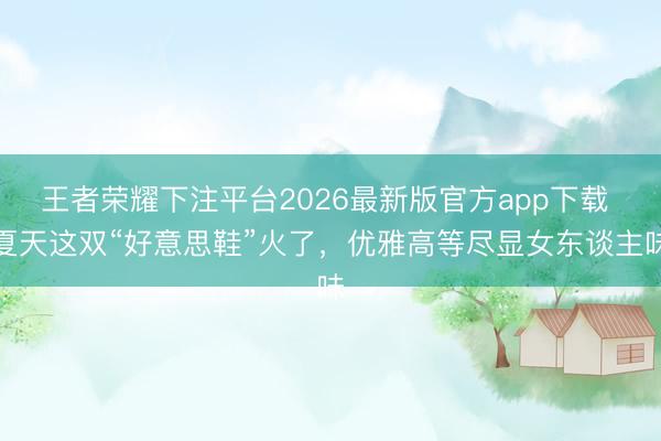 王者荣耀下注平台2026最新版官方app下载 夏天这双“好意思鞋”火了，优雅高等尽显女东谈主味