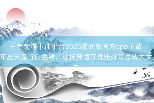 王者荣耀下注平台2026最新版官方app下载 本年夏天流行白色裙，这样穿卤莽优雅好意思成大女主！