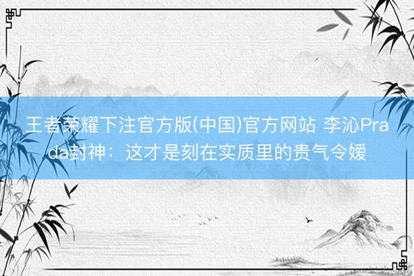 王者荣耀下注官方版(中国)官方网站 李沁Prada封神：这才是刻在实质里的贵气令嫒