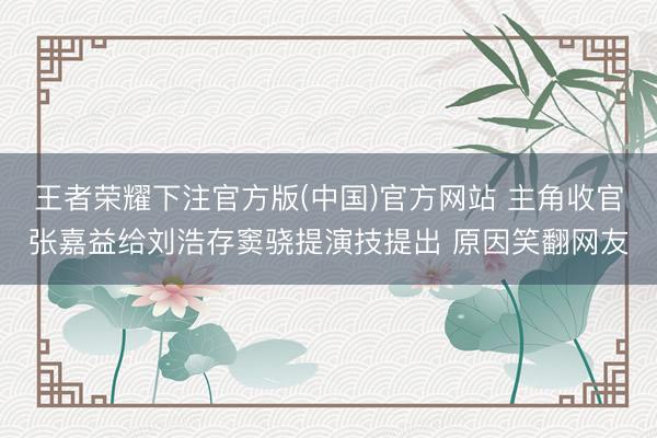 王者荣耀下注官方版(中国)官方网站 主角收官张嘉益给刘浩存窦骁提演技提出 原因笑翻网友