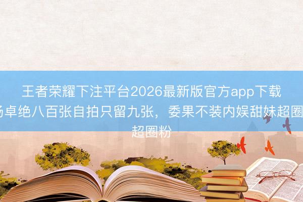 王者荣耀下注平台2026最新版官方app下载 杨卓绝八百张自拍只留九张,委果不装内娱甜妹超圈粉