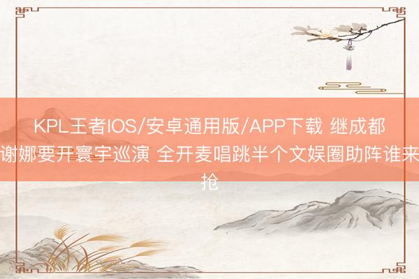 KPL王者IOS/安卓通用版/APP下载 继成都后谢娜要开寰宇巡演 全开麦唱跳半个文娱圈助阵谁来抢