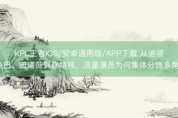 KPL王者IOS/安卓通用版/APP下载 从迪丽热巴、田曦薇到鞠婧祎，流量演员为何集体分饰多角？
