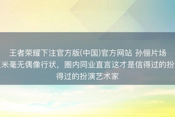 王者荣耀下注官方版(中国)官方网站 孙俪片场大口啃玉米毫无偶像行状,圈内同业直言这才是信得过的扮演艺术家