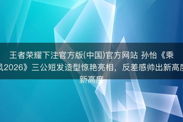 王者荣耀下注官方版(中国)官方网站 孙怡《乘风2026》三公短发造型惊艳亮相，反差感帅出新高度