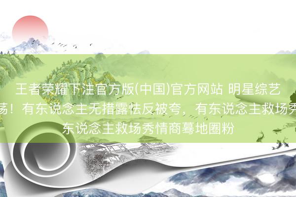 王者荣耀下注官方版(中国)官方网站 明星综艺真确响应太摇荡！有东说念主无措露怯反被夸，有东说念主救场秀情商蓦地圈粉