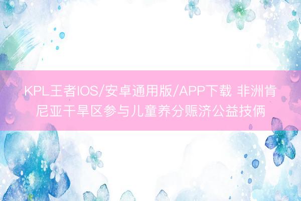 KPL王者IOS/安卓通用版/APP下载 非洲肯尼亚干旱区参与儿童养分赈济公益技俩