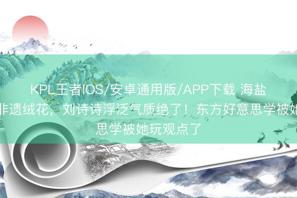 KPL王者IOS/安卓通用版/APP下载 海盐蓝旗袍搭非遗绒花，刘诗诗浮泛气质绝了！东方好意思学被她玩观点了