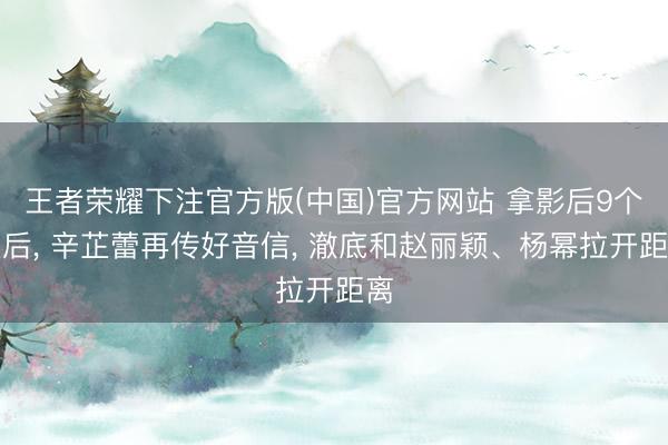 王者荣耀下注官方版(中国)官方网站 拿影后9个月后， 辛芷蕾再传好音信， 澈底和赵丽颖、杨幂拉开距离