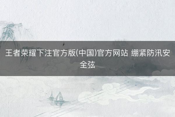 王者荣耀下注官方版(中国)官方网站 绷紧防汛安全弦
