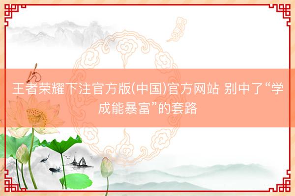 王者荣耀下注官方版(中国)官方网站 别中了“学成能暴富”的套路