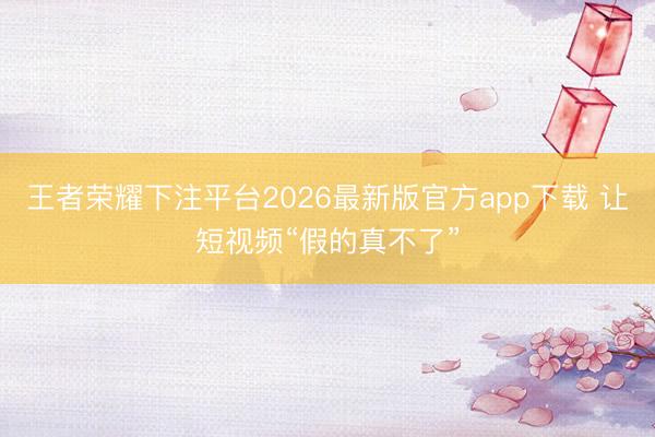 王者荣耀下注平台2026最新版官方app下载 让短视频“假的真不了”