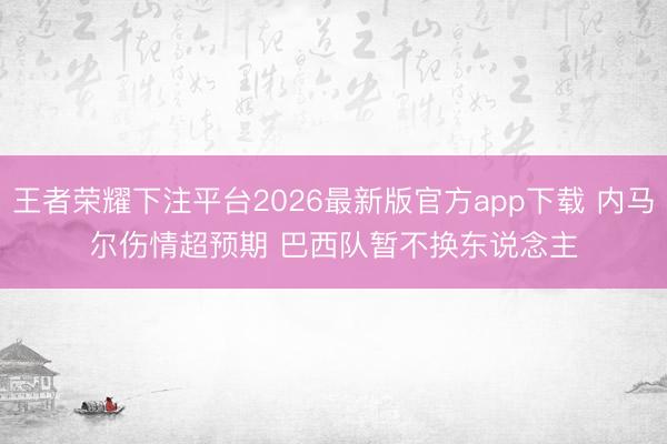 王者荣耀下注平台2026最新版官方app下载 内马尔伤情超预期 巴西队暂不换东说念主