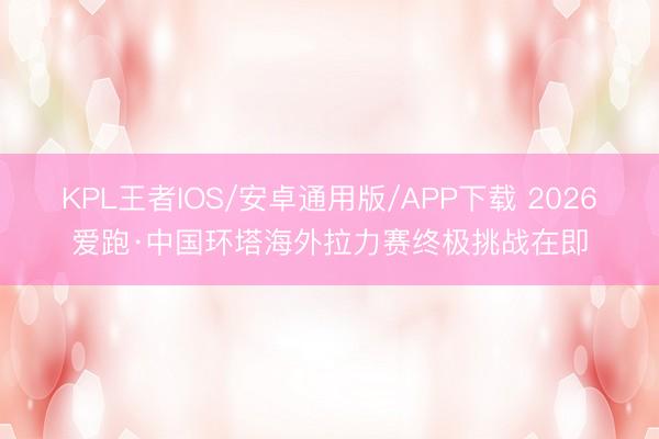 KPL王者IOS/安卓通用版/APP下载 2026爱跑·中国环塔海外拉力赛终极挑战在即