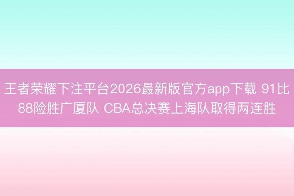 王者荣耀下注平台2026最新版官方app下载 91比88险胜广厦队 CBA总决赛上海队取得两连胜