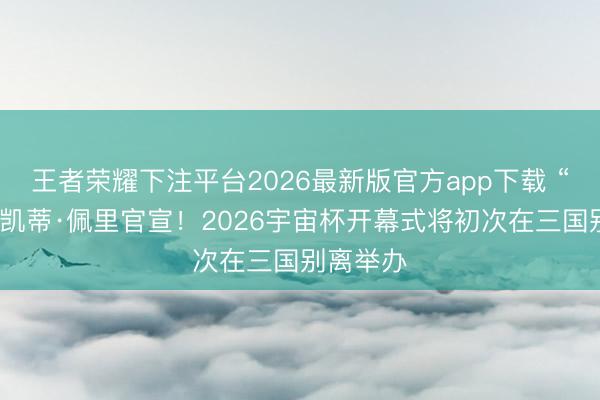 王者荣耀下注平台2026最新版官方app下载 “生果姐”凯蒂·佩里官宣!2026宇宙杯开幕式将初次在三国别离举办