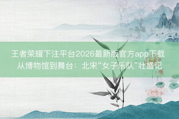 王者荣耀下注平台2026最新版官方app下载 从博物馆到舞台：北宋“女子乐队”壮盛记