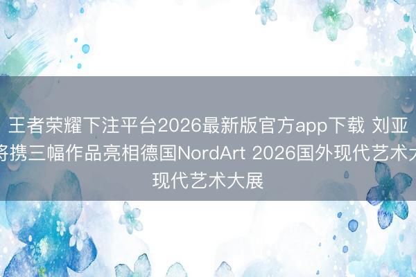 王者荣耀下注平台2026最新版官方app下载 刘亚明将携三幅作品亮相德国NordArt 2026国外现代艺术大展
