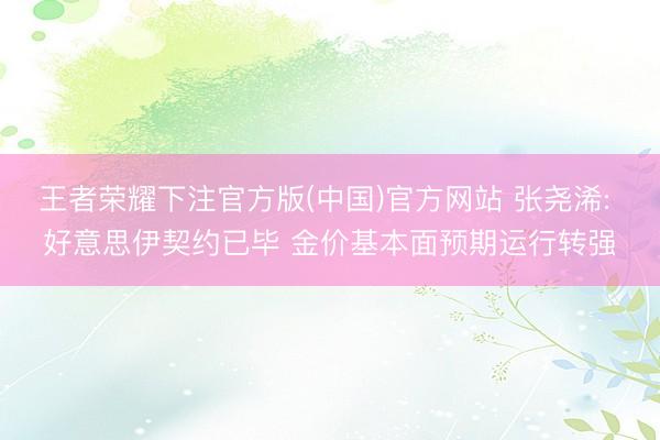 王者荣耀下注官方版(中国)官方网站 张尧浠: 好意思伊契约已毕 金价基本面预期运行转强