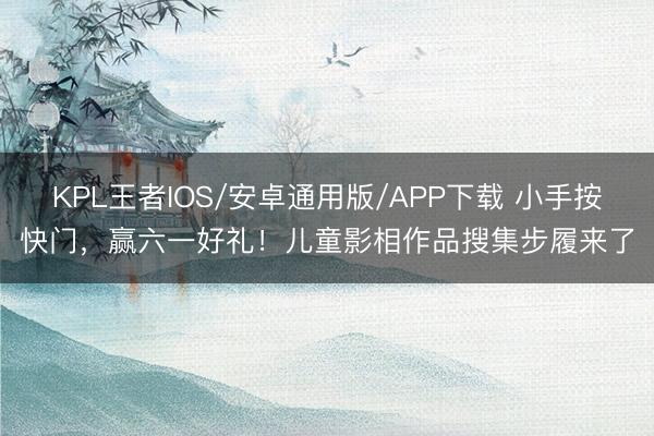 KPL王者IOS/安卓通用版/APP下载 小手按快门，赢六一好礼！儿童影相作品搜集步履来了