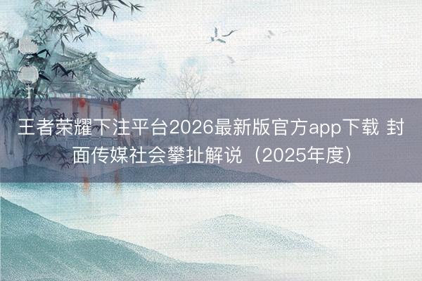 王者荣耀下注平台2026最新版官方app下载 封面传媒社会攀扯解说（2025年度）